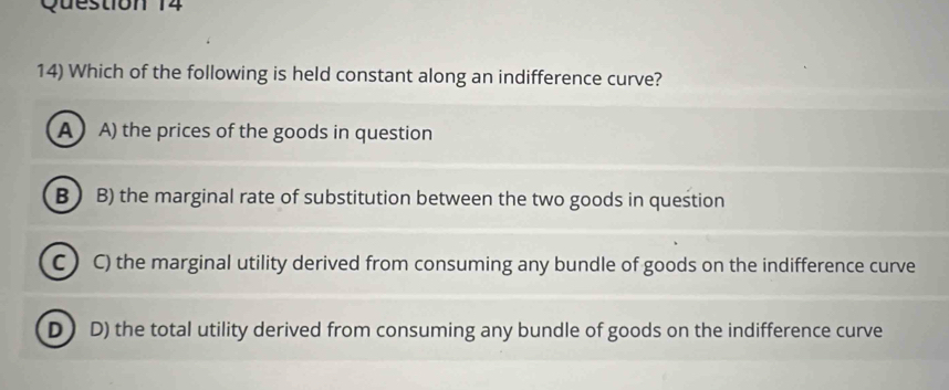 Which of the following is held constant along an indifference curve?
A  A) the prices of the goods in question
B) B) the marginal rate of substitution between the two goods in question
C  C) the marginal utility derived from consuming any bundle of goods on the indifference curve
D) D) the total utility derived from consuming any bundle of goods on the indifference curve