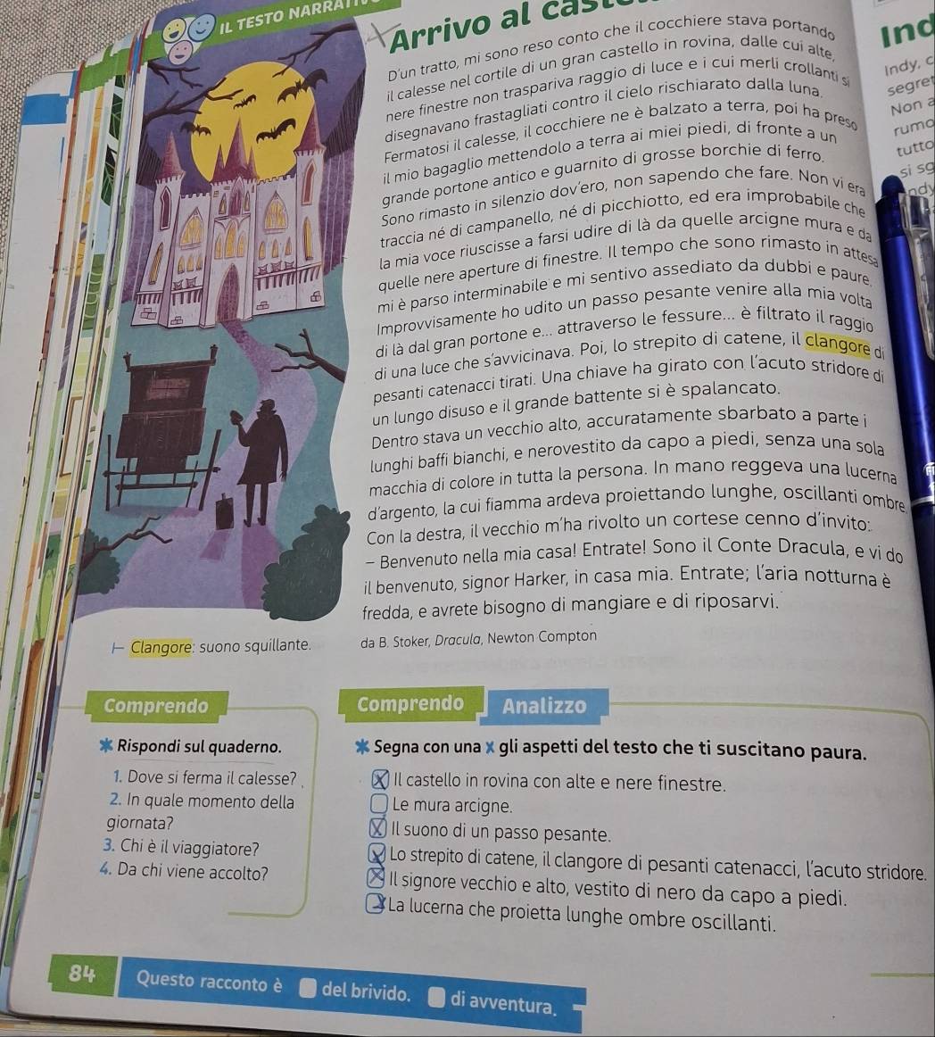 Arrivo al cast
D'un tratto, mi sono reso conto che il cocchiere stava portando Inq
Indy, q
il calesse nel cortile di un gran castello in rovina, dalle cui alte
nere finestre non traspariva raggio di luce e i cui merli crollanti s
Non a
disegnavano frastagliati contro il cielo rischiarato dalla luna segre
Fermatosi il calesse, il cocchiere ne è balzato a terra, poi ha preso rumq
tutto
il mio bagaglio mettendolo a terra ai miei piedi, di fronte a un
grande portone antico e guarnito di grosse borchie di ferro 
Sono rimasto in silenzio dov’ero, non sapendo che fare. Non vi era ndy
traccia né di campanello, né di picchiotto, ed era improbabile che si sg
la mia voce riuscisse a farsi udire di là da quelle arcigne mura e da
uelle nere aperture di finestre. Il tempo che sono rimasto in attes
mi è parso interminabile e mi sentivo assediato da dubbi e paure.
mprovvisamente ho udito un passo pesante venire alla mia volta
i là dal gran portone e... attraverso le fessure... è filtrato il raggio
i una luce che s’avvicinava. Poi, lo strepito di catene, il clangore d
esanti catenacci tirati. Una chiave ha girato con l’acuto stridore di
n lungo disuso e il grande battente siè spalancato.
entro stava un vecchio alto, accuratamente sbarbato a parte i
nghi baffi bianchi, e nerovestito da capo a piedi, senza una sola
acchia di colore in tutta la persona. In mano reggeva una lucerna
argento, la cui fiamma ardeva proiettando lunghe, oscillanti ombre
on la destra, il vecchio m’ha rivolto un cortese cenno d’invito:
Benvenuto nella mia casa! Entrate! Sono il Conte Dracula, e vi do
benvenuto, signor Harker, in casa mia. Entrate; l’aria notturna è
dda, e avrete bisogno di mangiare e di riposarvi.
. Stoker, Dracula, Newton Compton
Comprendo Comprendo Analizzo
* Rispondi sul quaderno. x  Segna con una x gli aspetti del testo che ti suscitano paura.
1. Dove si ferma il calesse? ) Il castello in rovina con alte e nere finestre.
2. In quale momento della 〇 Le mura arcigne.
giornata? ₹ Il suono di un passo pesante.
3. Chi è il viaggiatore? * Lo strepito di catene, il clangore di pesanti catenacci, l’acuto stridore.
4. Da chi viene accolto? × Il signore vecchio e alto, vestito di nero da capo a piedi.
La lucerna che proietta lunghe ombre oscillanti.
84 Questo racconto è del brivido. di avventura.