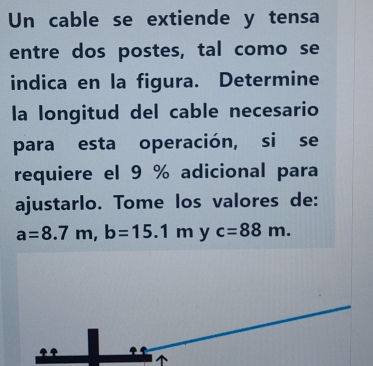 Un cable se extiende y tensa
entre dos postes, tal como se
indica en la figura. Determine
la longitud del cable necesario
para esta operación,si se
requiere el 9 % adicional para
ajustarlo. Tome los valores de:
a=8.7m, b=15.1m y c=88m.