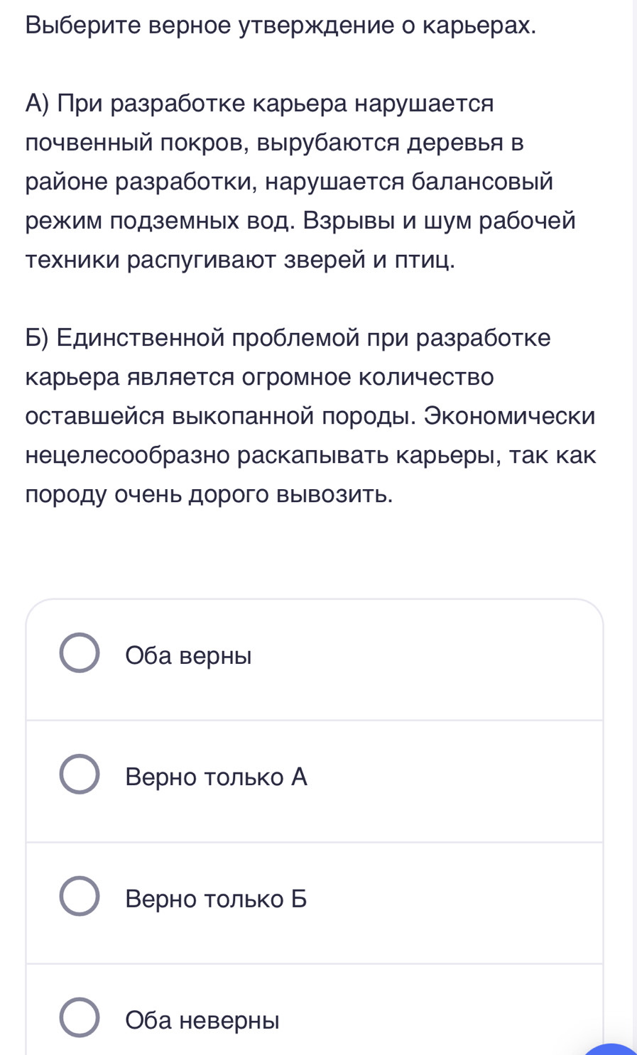 Выберите верное утверждение о карьерах.
Α) Πри разработке κарьера нарушается
лочвенный πокров, вырубаются деревыя в
районе разработки, нарушается балансовый
режим подземных вод. Взрывы и шум рабочей
Τехники распугивают зверей и πтиц.
Б) Εдинственной πроблемой πри разрабоτке
Κарьера яΒляется огромное Κоличество
оставшейся выкопанной породы. Экономически
нецелесообразно раскалывать карьерь, так как
породу очень дорого вывозить.
ба верны
Βерно только А
Верно только Б
Оба невернь