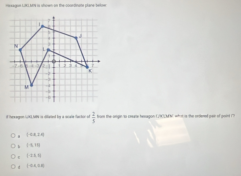 Hexagon IJKLMN is shown on the coordinate plane below:
1
5
4
J
N
3
L
1
0
-7 -6 5 -4 -3 2 = 1 1 2 3 4 7
-2
K
-3
M -4
-5
-6
if hexagon IJKLMN is dilated by a scale factor of  2/5  from the origin to create hexagon I'J'K'LM'N' what is the ordered pair of point I '?
a (-0.8,2.4)
b (-5,15)
C (-2.5,5)
d (-0.4,0.8)