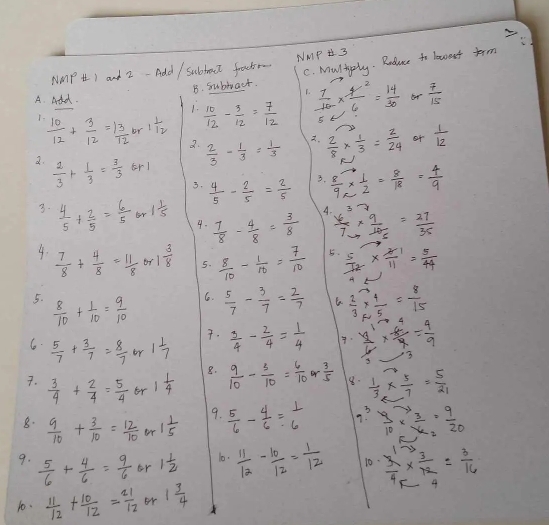 NaMP H I and 2-Add / Subtoct frctr NMP 3
B. Subwact. C. MulAply. Roduce to laaent term
A. Add.  7/10 *  4/6 = 14/30  68  7/15 
1.
 10/12 + 3/12 = 13/12  br 1 1/12   10/12 - 3/12 = 7/12 
3.  2/3 - 1/3 = 1/3 
 2/8 *  1/3 = 2/24  o+  1/12 
2.  2/3 + 1/3 = 3/3  frl 3.  8/9 *  1/2 = 8/18 = 4/9 
3.  4/5 - 2/5 = 2/5 
A
3.  4/5 + 2/5 = 6/5 or1 1/5  4.  7/8 - 4/8 = 3/8   6/7 *  9/10 = 27/35 
4.  7/8 + 4/8 = 11/8  or 1 3/8  5.  8/10 - 1/10 = 7/10  5  5/12 *  4/11 = 5/44 
5.  8/10 + 1/10 = 9/10 
6.  5/7 - 3/7 = 2/7   2/3 *  4/5 = 8/15 
6.  5/7 + 3/7 = 8/7  or 1 1/7 
.  3/4 - 2/4 = 1/4   y^1/6 *  (-6)/9 = 4/9 
8.
7.  3/4 + 2/4 = 5/4  br 1 1/4   9/10 - 3/10 = 6/10   3/5  8.  1/3 *  5/7 = 5/21 
8.  9/10 + 3/10 = 12/10  or 1 1/5  9.  5/6 - 4/6 = 1/6  g?  9/10 *  3/26 = 9/20 
9.  5/6 + 4/6 = 9/6  or 1 1/2  10.  11/12 - 10/12 = 1/12  10  3/4 *  3/12 = 3/16 
10.  11/12 + 10/12 = 21/12  or 1 3/4 