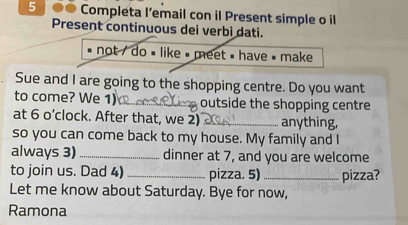 5 ●● Completa l’email con il Present simple o il 
Present continuous dei verbi dati. 
not / do # like = meet = have = make 
Sue and I are going to the shopping centre. Do you want 
to come? We 1)_ outside the shopping centre 
at 6 o’clock. After that, we 2) _anything, 
so you can come back to my house. My family and I 
always 3) _dinner at 7, and you are welcome 
to join us. Dad 4) _pizza. 5) _pizza? 
Let me know about Saturday. Bye for now, 
Ramona