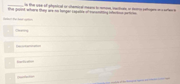 is the use of physical or chemical means to remove, inactivate, or destroy pathogene on a surface to
the point where they are no longer capable of transmitting infectious particles.
Select the best option
Cleaning
Decontamination
Sterilization
Disinfection
= fection madule of the Botogine Agenss and interne-Gorrnd hawn