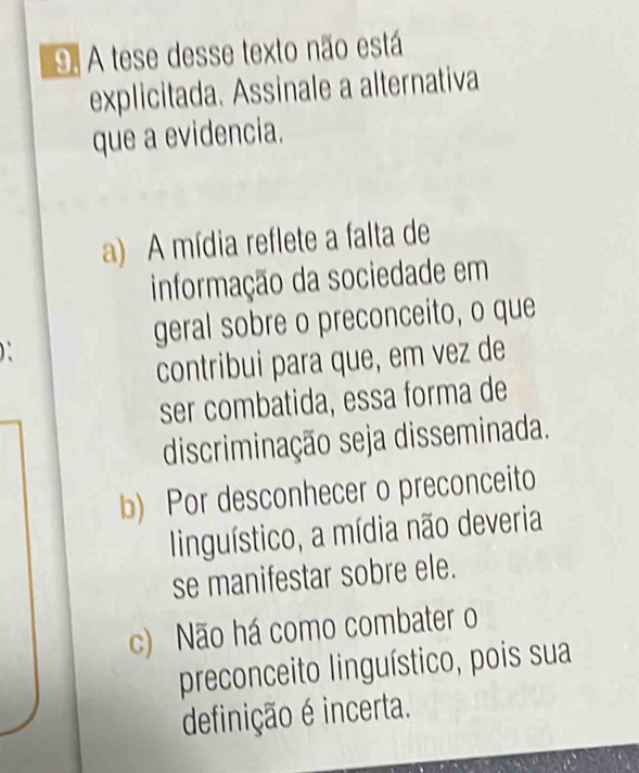 A tese desse texto não está
explicitada. Assinale a alternativa
que a evidencia.
a) A mídia reflete a falta de
informação da sociedade em
geral sobre o preconceito, o que
contribui para que, em vez de
ser combatida, essa forma de
discriminação seja disseminada.
b) Por desconhecer o preconceito
linguístico, a mídia não deveria
se manifestar sobre ele.
c) Não há como combater o
preconceito linguístico, pois sua
definição é incerta.