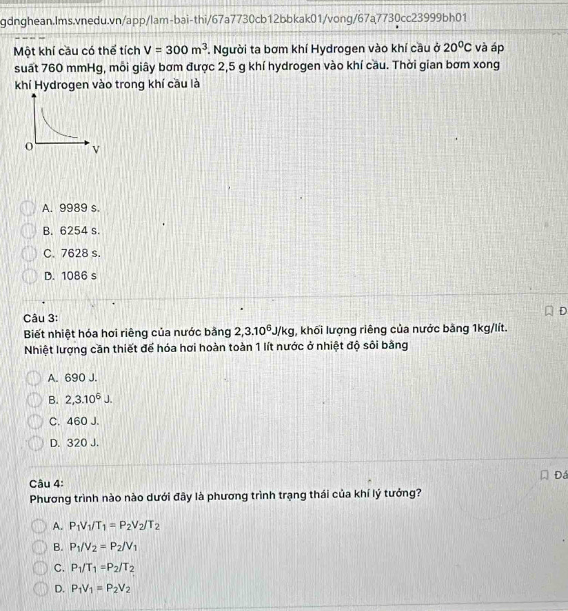 Một khí cầu có thể tích V=300m^3 *. Người ta bơm khí Hydrogen vào khí cầu ở 20°C và áp
suất 760 mmHg, môi giây bơm được 2,5 g khí hydrogen vào khí cầu. Thời gian bơm xong
khí Hydrogen vào trong khí cầu là
A. 9989 s.
B. 6254 s.
C. 7628 s.
D. 1086 s
a
Câu 3:
Biết nhiệt hóa hơi riêng của nước bằng 2, 3.10^6J/kg , khối lượng riêng của nước bằng 1kg/lít.
Nhiệt lượng cần thiết để hóa hơi hoàn toàn 1 lít nước ở nhiệt độ sôi bằng
A. 690 J.
B. 2, 3.10^6J
C. 460 J.
D. 320 J.
Đá
Câu 4:
Phương trình nào nào dưới đây là phương trình trạng thái của khí lý tưởng?
A. P_1V_1/T_1=P_2V_2/T_2
B. P_1/V_2=P_2/V_1
C. P_1/T_1=P_2/T_2
D. P_1V_1=P_2V_2