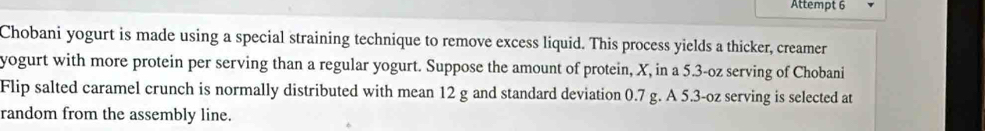 Attempt 6 
Chobani yogurt is made using a special straining technique to remove excess liquid. This process yields a thicker, creamer 
yogurt with more protein per serving than a regular yogurt. Suppose the amount of protein, X, in a 5.3-oz serving of Chobani 
Flip salted caramel crunch is normally distributed with mean 12 g and standard deviation 0.7 g. A 5.3-oz serving is selected at 
random from the assembly line.