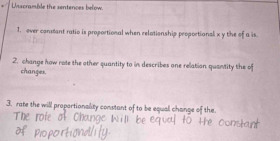 Unscramble the sentences below. 
1. over constant ratio is proportional when relationship proportional x y the of a is. 
2. change how rate the other quantity to in describes one relation quantity the of 
changes. 
3. rate the will proportionality constant of to be equal change of the.