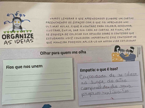 VaMOS Lembrar o que aprendemos?! Elabore uM cartaz 
preenchendo os espaços com o que foi aprendido nas 
últimas aulas. fique à vontade para colorir, desenhar, 
ilustrar, Enfim, dar sua cara ao cartaz. ao final, não 
se esqueça de colocar sua opinião sobre o conteúdo que 
EStudamos: VoCê considera impoRtante EssE cOnteúdo? de 
qUE MANEIRA PODEMOS APLICÁ-LO NA NOSSA VIDA COTIDIANA? 
Olhar para quem me olha 
Fios que nos unem 
_ 
Empatia: o que é isso? 
_ 
_ 
_ 
_ 
_ 
_ 
_ 
_ 
_