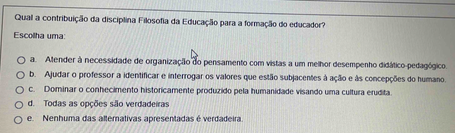 Qual a contribuição da disciplina Filosofia da Educação para a formação do educador?
Escolha uma:
a. Atender à necessidade de organização do pensamento com vistas a um melhor desempenho didático-pedagógico.
b. Ajudar o professor a identificar e interrogar os valores que estão subjacentes à ação e às concepções do humano.
c. Dominar o conhecimento historicamente produzido pela humanidade visando uma cultura erudita.
d. Todas as opções são verdadeiras
e. Nenhuma das alternativas apresentadas é verdadeira.