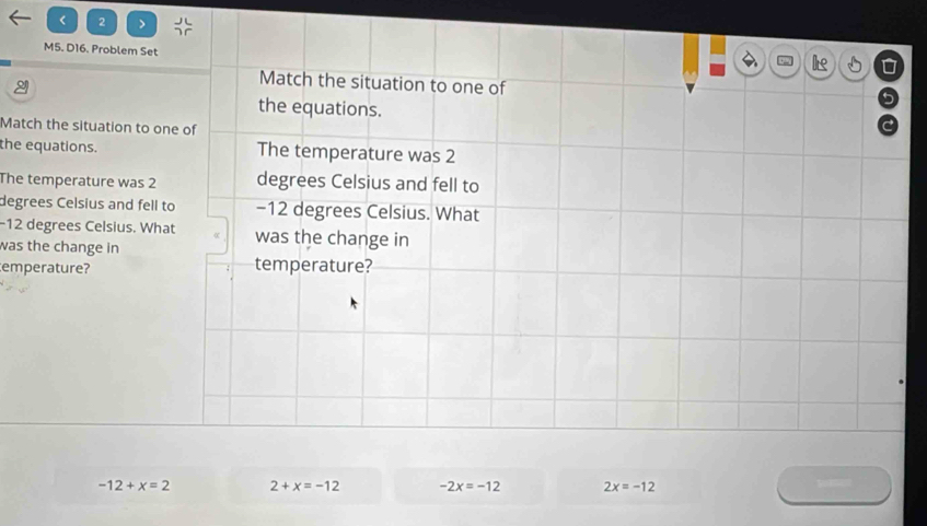 < 2 >
M5. D16. Problem Set
Match the situation to one of
the equations.
Match the situation to one of
the equations. The temperature was 2
The temperature was 2 degrees Celsius and fell to
degrees Celsius and fell to −12 degrees Celsius. What
-12 degrees Celsius. What was the change in
was the change in
temperature? temperature?
-12+x=2 2+x=-12 -2x=-12 2x=-12