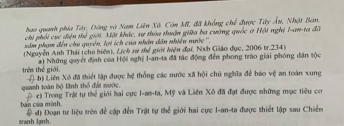 bao quanh phia Tây, Đông và Nam Liên Xô. Còn Mĩ, đã khổng chế được Tây Âu, Nhật Bản, 
chi phối cục diện thể giới. Mặt khác, sự thỏa thuận giữa ba cường quốc ở Hội nghị I-an-ta đã 
xâm phạm đến chủ quyền, lợi ích của nhân dân nhiều nước ''. 
(Nguyễn Anh Thái (chủ biên), Lịch sử thế giới hiện đại, Nxb Giáo dục, 2006 tr.234) 
a) Những quyết định của Hội nghị I-an-ta đã tác động đến phong trào giải phóng dân tộc 
trên thế giới. 
b) Liên Xô đã thiết lập được hệ thống các nước xã hội chủ nghĩa để báo vệ an toàn xung 
quanh toàn bộ lãnh thổ đất nước. 
c) Trong Trật tự thể giới hai cực I-an-ta, Mỹ và Liên Xô đã đạt được những mục tiêu cơ 
bán của mình. 
d) Đoạn tư liệu trên đề cập đến Trật tự thế giới hai cực I-an-ta được thiết lập sau Chiến 
tranh lạnh.