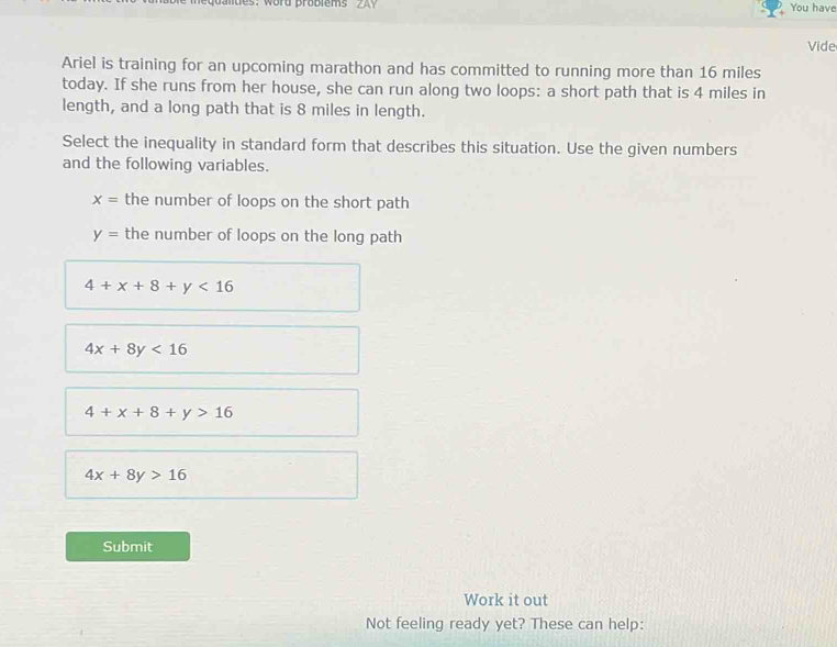 equaltes: word probiems 2A You have
Vide
Ariel is training for an upcoming marathon and has committed to running more than 16 miles
today. If she runs from her house, she can run along two loops: a short path that is 4 miles in
length, and a long path that is 8 miles in length.
Select the inequality in standard form that describes this situation. Use the given numbers
and the following variables.
x= the number of loops on the short path
y= the number of loops on the long path
4+x+8+y<16</tex>
4x+8y<16</tex>
4+x+8+y>16
4x+8y>16
Submit
Work it out
Not feeling ready yet? These can help: