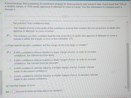 A biotechnology firm is plarning its investment strategy for future products and research labs. A poll found that 12% of
through e a random sample of 1016 adults approved of attempts to clone a human. Use this information to complete parts a
the polisters' true confidance lavel
C. The margin of error is the width of the confidence interval that contains the true proportion of adults who
approve of attempts to clone a human.
D. The polisters are 95% confident that the true proportion of adults who approve of attempts to clone a
human is within the margin of error of the estimated 12%.
c) If we need to be 99% confident, will the margin of error be larger or smailer?
A. A 99% confidence interval requires a larger margin of error. In order to increase
confidence, the interval must be wider
B. A 99% confidence interval requires a larger margin of error. In order to increase
confidence, the interval must be narrower.
C. A 98% confidence interval requires a smaller margin of error. A wider interval
leads to decreased confidence
D. A 99% confidence interval requires a smaller margin of error. A narrower interval
eads to decreased confidence 
d Find that margin of error
ME=□ (Round to three decimal places as needed.)