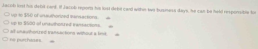 Jacob lost his debit card. If Jacob reports his lost debit card within two business days, he can be held responsible for
up to $50 of unauthorized transactions.
up to $500 of unauthorized transactions.
all unauthorized transactions without a limit.
no purchases.