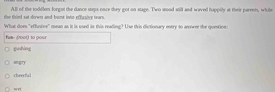 All of the toddlers forgot the dance steps once they got on stage. Two stood still and waved happily at their parents, while
the third sat down and burst into effusive tears.
What does ''effusive'' mean as it is used in this reading? Use this dictionary entry to answer the question:
fus- (root) to pour
gushing
angry
cheerful
wet