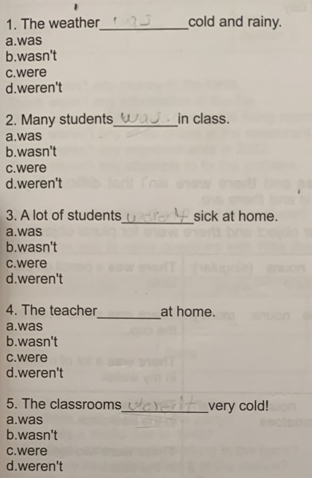 The weather_ cold and rainy.
a.was
b.wasn't
c.were
d.weren't
2. Many students_ in class.
a.was
b.wasn't
c.were
d.weren't
_
3. A lot of students sick at home.
a.was
b.wasn't
c.were
d.weren't
_
4. The teacher at home.
a.was
b.wasn't
c.were
d.weren't
5. The classrooms_ very cold!
a.was
b.wasn't
c. were
d.weren't