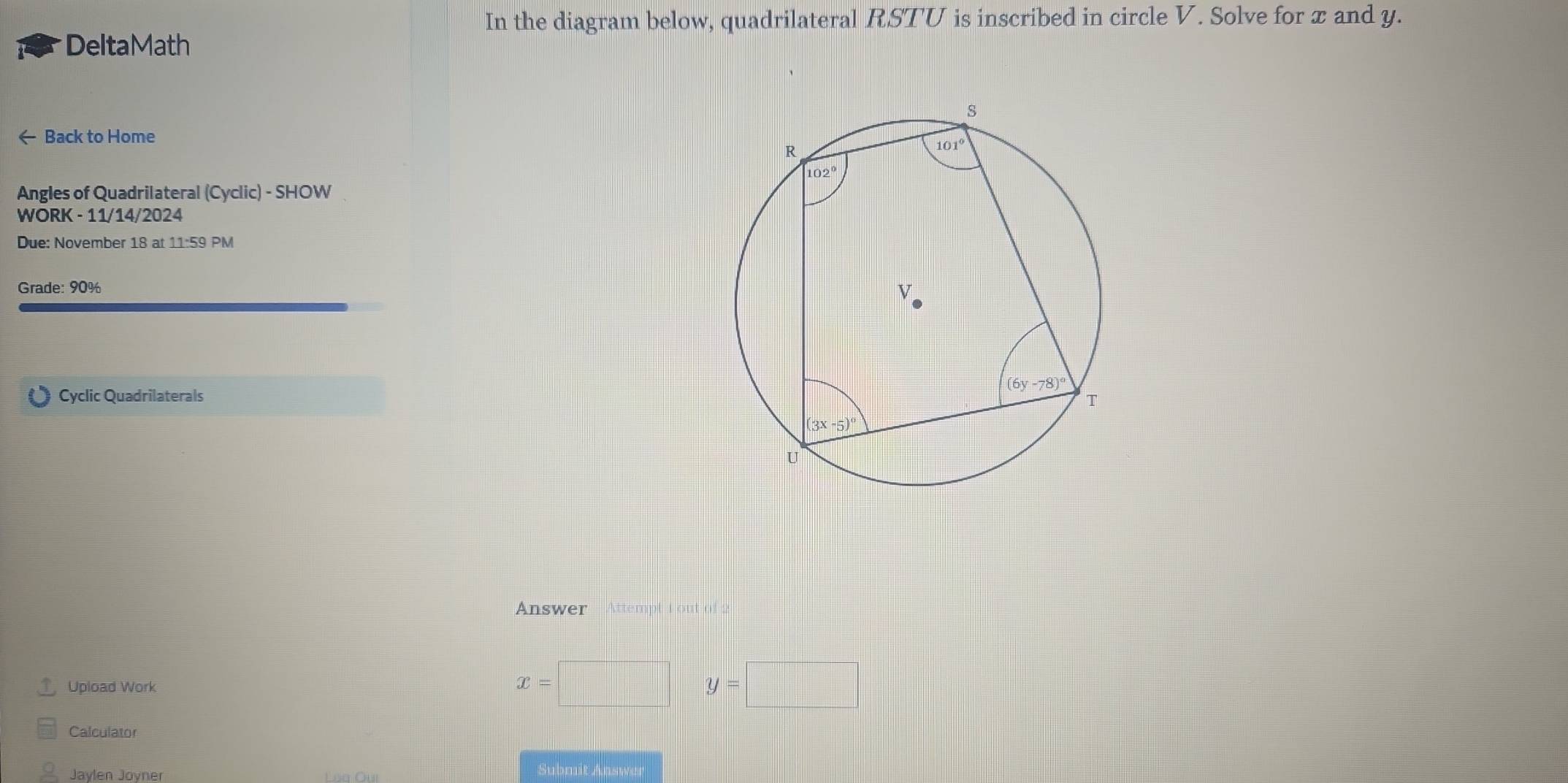 In the diagram below, quadrilateral RSTU is inscribed in circle V. Solve for x and y.
DeltaMath
← Back to Home
Angles of Quadrilateral (Cyclic) - SHOW
WORK - 11/14/2024
Due: November 18 at 11:59 PM
Grade: 90%
Cyclic Quadrilaterals
Answer  Attempt t out of 2
Upload Work
x=□ y=□
Calculator
Jaylen Joyner
Submit Answer