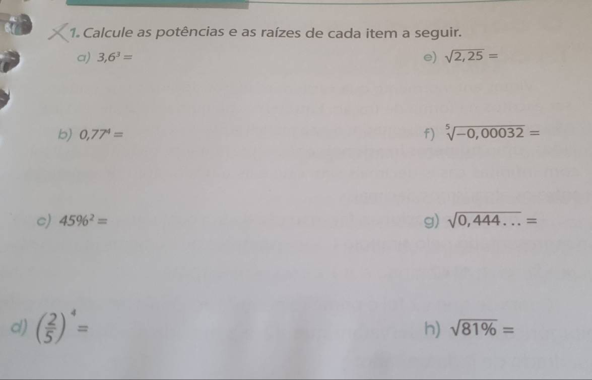 Calcule as potências e as raízes de cada item a seguir. 
a) 3,6^3= e) sqrt(2,25)=
b) 0,77^4= f) sqrt[5](-0,00032)=
c) 45% ^2= g) sqrt(0,444...)=
d) ( 2/5 )^4=
h) sqrt(81% )=