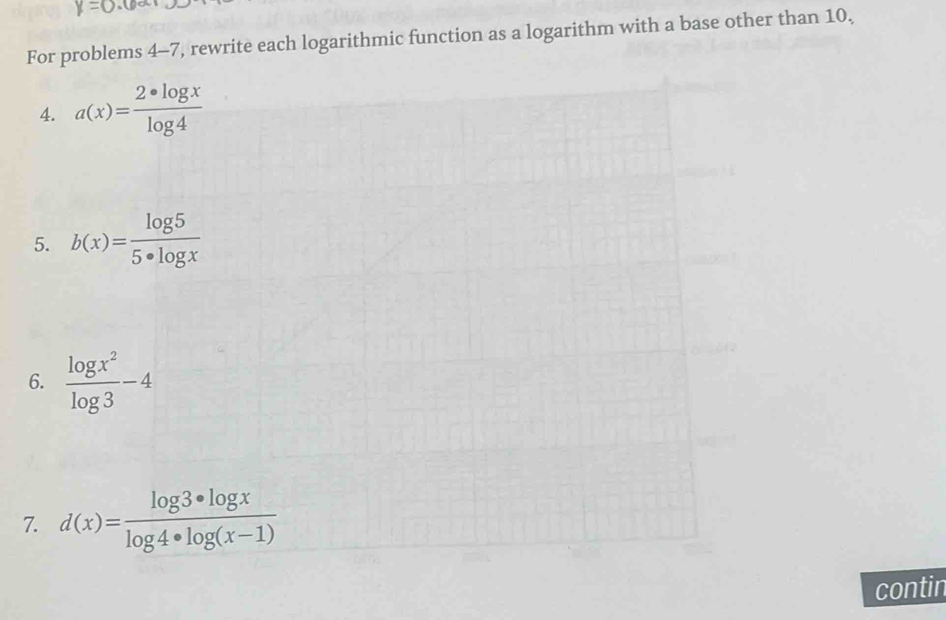 y=0
For problems 4-7, rewrite each logarithmic function as a logarithm with a base other than 10, 
4. a(x)= 2· log x/log 4 
5. b(x)= log 5/5· log x 
6.  log x^2/log 3 -4
7. d(x)= log 3· log x/log 4· log (x-1) 
contin