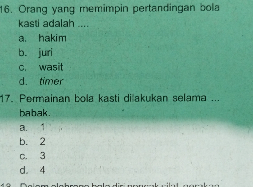 Orang yang memimpin pertandingan bola
kasti adalah ....
a. hakim
b. juri
c. wasit
d. timer
17. Permainan bola kasti dilakukan selama ...
babak.
a. 1
b. 2
c. 3
d. 4
19 Dalam elehrçge bole diri nençok silot gorakan