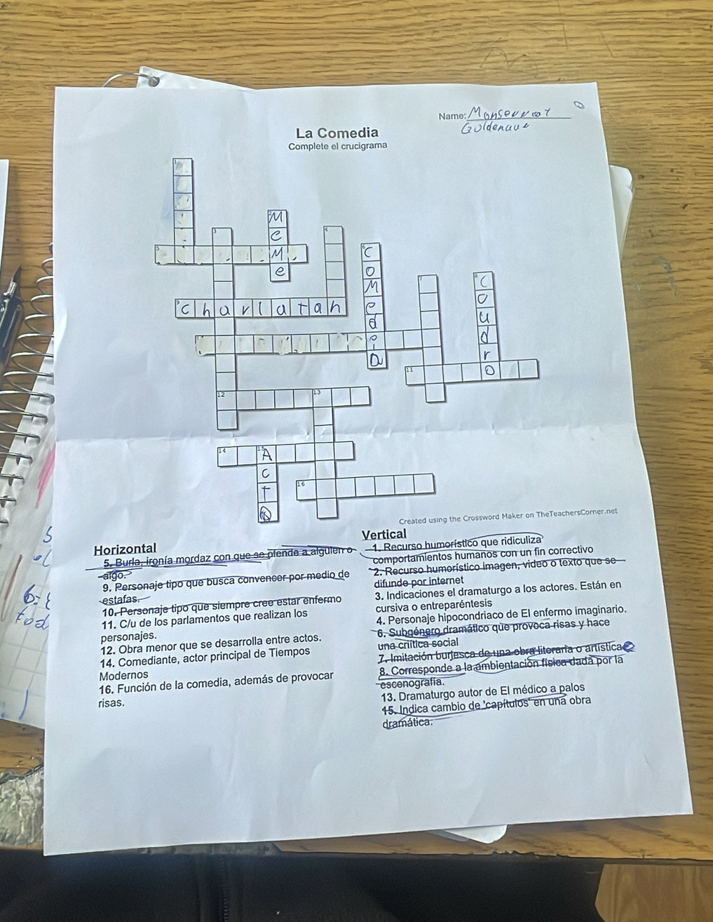 Name: 
La Comedia 
rsCorner.net 
Horizontal 
5. Burla, ironía mordaz con que se ofende a algulen o 1. Recurso humorístico que ridiculiza 
comportamientos humanos con un fin correctivo 
9. Personaje tipo que busca convencor por medio de * 2. Recurso humorístico imagen, video o texto que se 
estafas. difunde por internet 
10. Personaje tipo que siempre cree estar enfermo 3. Indicaciones el dramaturgo a los actores. Están en 
11. C/u de los parlamentos que realizan los cursiva o entreparéntesis 
personajes. 4. Personaje hipocondriaco de El enfermo imaginario. 
12. Obra menor que se desarrolla entre actos. 6. Subgénero dramático que provoca risas y hace 
14. Comediante, actor principal de Tiempos una criítica social 
Modernos 7. Imitación burjesca de una obra litoraria o artística 
16. Función de la comedia, además de provocar 8. Corresponde a la ambientación física dada por la 
risas. escenografía. 
13. Dramaturgo autor de El médico a palos 
15. Indica cambio de 'capítulos' en una obra 
dramática.