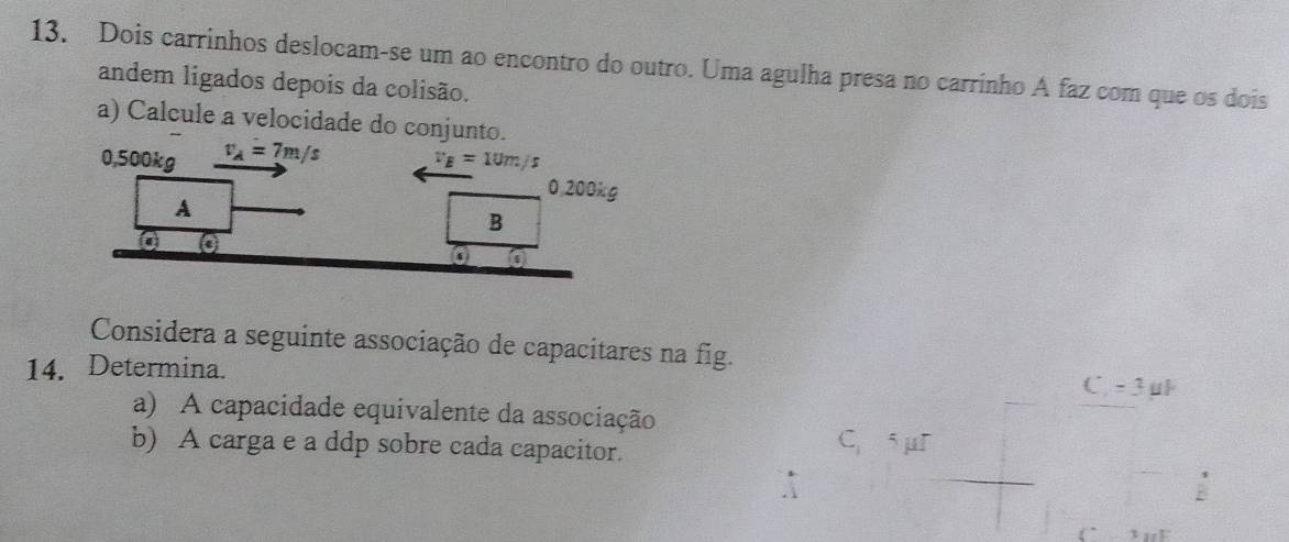 Dois carrinhos deslocam-se um ao encontro do outro. Uma agulha presa no carrinho A faz com que os dois
andem ligados depois da colisão.
a) Calcule a velocidade do conjunto.
0,500kg v_A=7m/s v_E=10m/s
0,200kg
A
B
Considera a seguinte associação de capacitares na fig.
14. Determina.
C -3 μl
a) A capacidade equivalente da associação
b) A carga e a ddp sobre cada capacitor.
C. 5 μI
3 F