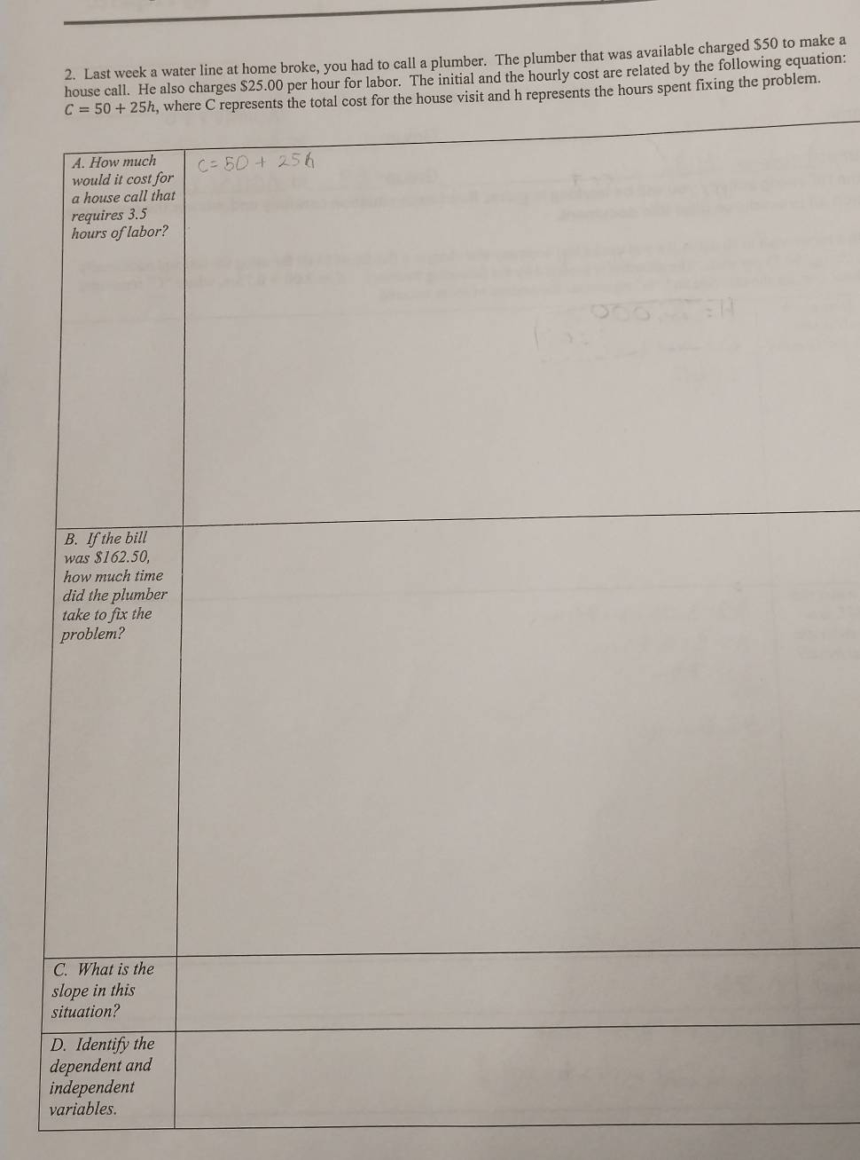Last week a water line at home broke, you had to call a plumber. The plumber that was available charged $50 to make a
house call. He also charges $25.00 per hour for labor. The initial and the hourly cost are related by the following equation:
house visit and h represents the hours spent fixing the problem.
s
s
D
d
i
variables.