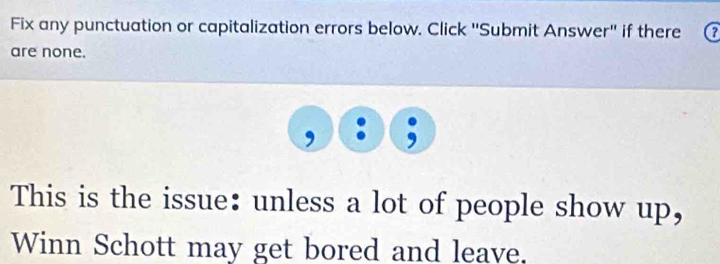 Fix any punctuation or capitalization errors below. Click ''Submit Answer'' if there a 
are none. 
This is the issue: unless a lot of people show up, 
Winn Schott may get bored and leave.