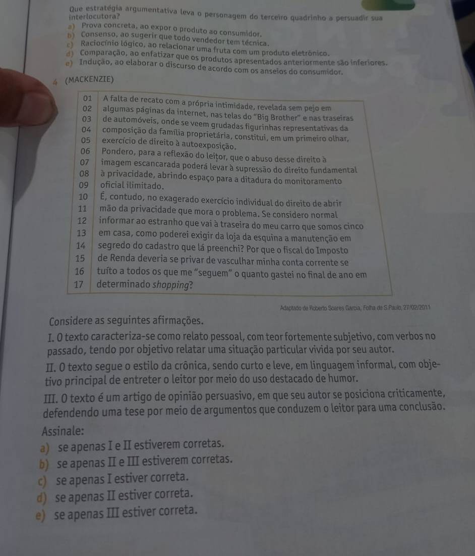 Que estratégia argumentativa leva o personagem do terceiro quadrinho a persuadir sua
interlocutora?
a) Prova concreta, ao expor o produto ao consumidor.
Consenso, ao sugerir que todo vendedor tem técnica.
Raciocínio lógico, ao relacionar uma fruta com um produto eletrônico.
) Comparação, ao enfatizar que os produtos apresentados anteriormente são inferiores.
e) Indução, ao elaborar o discurso de acordo com os anseios do consumidor.
4 (MACKENZIE)
01 A falta de recato com a própria intimidade, revelada sem pejo em
02 algumas páginas da internet, nas telas do “Big Brother” e nas traseiras
03 de automóveis, onde se veem grudadas figurinhas representativas da
04 composição da família proprietária, constitui, em um primeiro olhar,
05 exercício de direito à autoexposição.
06 Pondero, para a reflexão do leițor, que o abuso desse direito à
07 imagem escancarada poderá levar à supressão do direito fundamental
08 à privacidade, abrindo espaço para a ditadura do monitoramento
09  oficial ilimitado.
10  1 É, contudo, no exagerado exercício individual do direito de abrir
11    mão da privacidade que mora o problema. Se considero normal
12   informar ao estranho que vai à traseira do meu carro que somos cinco
13    em casa, como poderei exigir da loja da esquina a manutenção em
14 segredo do cadastro que lá preenchi? Por que o fiscal do Imposto
15 de Renda deveria se privar de vasculhar minha conta corrente se
16 tuíto a todos os que me “seguem” o quanto gastei no final de ano em
17 determinado shopping?
Adaptado de Roberto Soares García, Folha de S.Paulo, 27/02/2011
Considere as seguintes afirmações.
I. O texto caracteriza-se como relato pessoal, com teor fortemente subjetivo, com verbos no
passado, tendo por objetivo relatar uma situação particular vivida por seu autor.
I. O texto segue o estilo da crônica, sendo curto e leve, em linguagem informal, com obje-
tivo principal de entreter o leitor por meio do uso destacado de humor.
III. O texto é um artigo de opinião persuasivo, em que seu autor se posiciona criticamente,
defendendo uma tese por meio de argumentos que conduzem o leitor para uma conclusão.
Assinale:
a) se apenas I e II estiverem corretas.
b) se apenas II e III estiverem corretas.
c) se apenas I estiver correta.
d) se apenas II estiver correta.
e) se apenas III estiver correta.