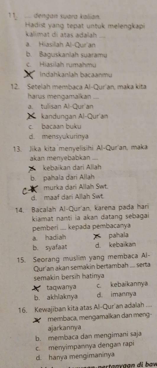 1 1 dengan suara kalian.
Hadist yang tepat untuk melengkapi
kalimat di atas adalah_
a. Hiasilah Al-Qur an
b. Baguskanlah suaram
c. Hiasilah rumahmu
Indahkanlah bacaanmu
12. Setelah membaca Al-Qur'an, maka kita
harus mengamalkan_
a. tulisan Al-Qur'an
kandungan Al-Qur'an
c. bacaan buku
d. mensyukurinya
13. Jika kita`menyelisihi Al-Qur'an, maka
akan menyebabkan __.
kebaikan dari Allah
b. pahala dari Allah
C murka dari Allah Swt.
d. maaf dari Allah Swt.
14. Bacalah Al-Qur'an, karena pada hari
kiamat nanti ia akan datang sebagai
pemberi .... kepada pembacanya
a. hadiah pahala
b. syafaat d. kebaikan
15. Seorang muslim yang membaca Al-
Qur’an akan semakin bertambah .... serta
semakin bersih hatinya
taqwanya c. kebaikannya
b. akhlaknya d. imannya
16. Kewajiban kita atas Al-Qur'an adalah ....
membaca, mengamalkan dan meng-
ajarkannya
b. membaca dan mengimani saja
c. menyimpannya dengan rapi
d. hanya mengimaninya
p o rtanv a an di baw