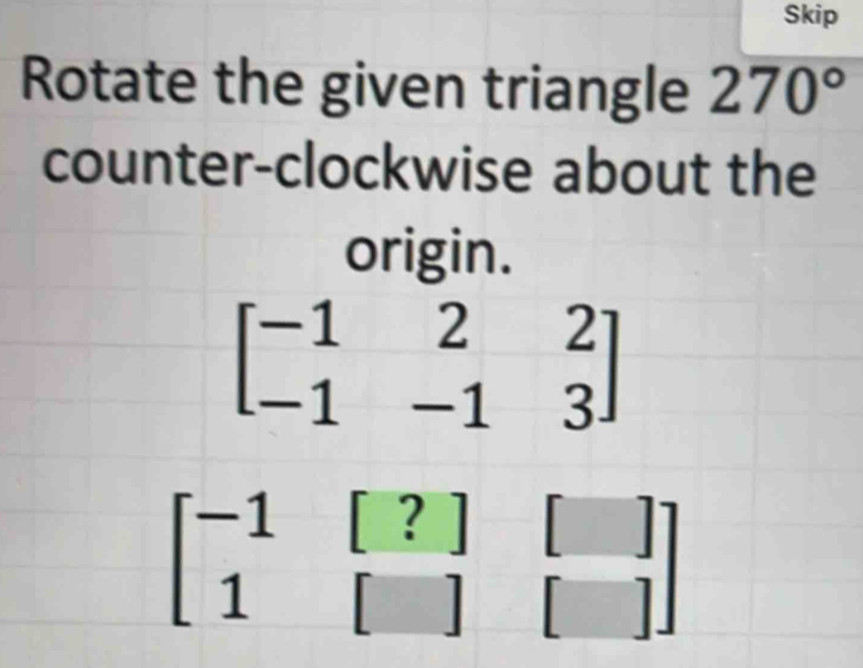 Skip
Rotate the given triangle 270°
counter-clockwise about the
origin.
beginbmatrix -1&[?]&[] 1&[]&[]endbmatrix