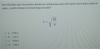 Una niña deja caer una muñeca desde una ventana que está a 80 metros de la altura sobre el
suelo. ¿cuánto tiempo e tomará llegar al suelo?
t=sqrt(frac 2h)g
a 5.05 8
b. 1.32 s
e. 4.04 s
d. 1.96 s