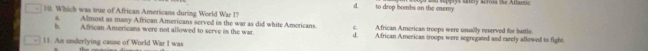 d. to drop bombs on the enemy
10. Which was true of African Americans during World War I?
Almost as many African Americans served in the war as did white Americans. c. African American troops were usually reserved for battle.
b African Americans were not allowed to serve in the war d. African American troops were segregated and earely allowed to fight
11. An underlying cause of World War I was