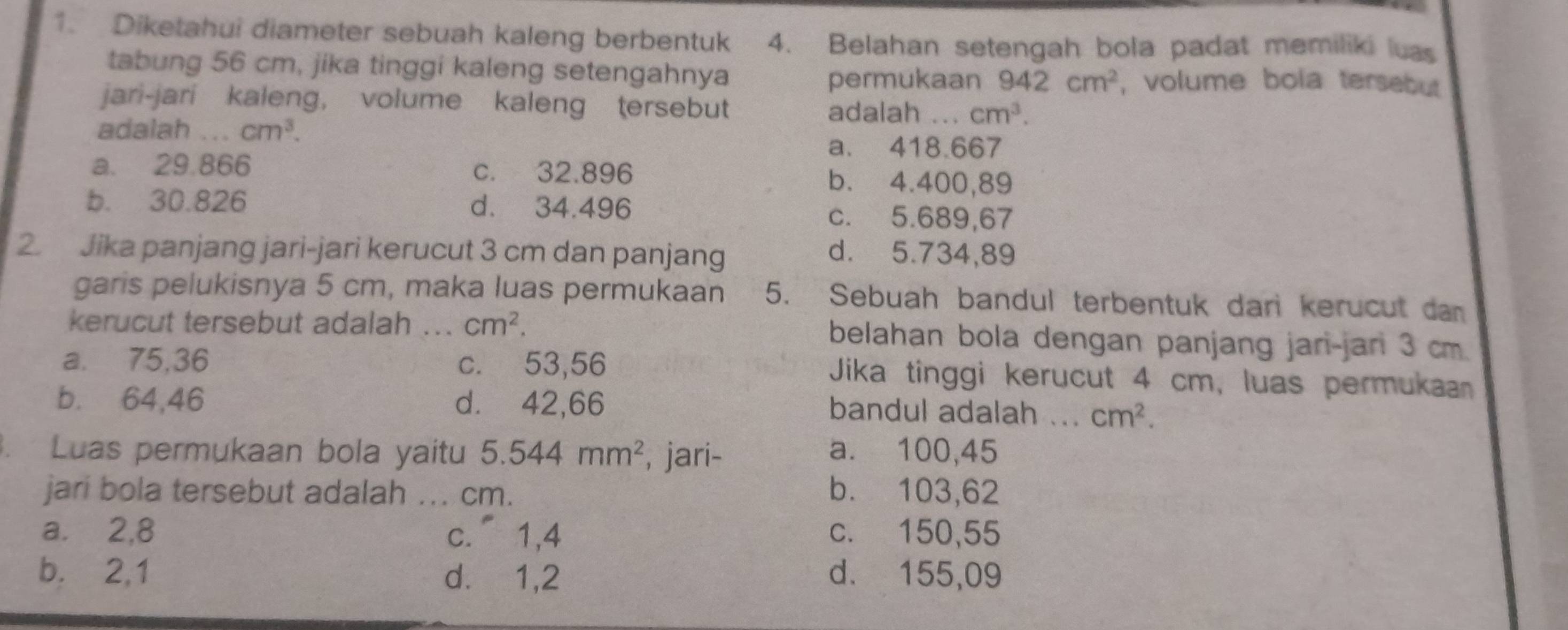 Diketahui diameter sebuah kaleng berbentuk 4. Belahan setengah bola padat memiliki luas
tabung 56 cm, jika tinggi kaleng setengahnya
permukaan 942cm^2 , volume bola tersebut
jari-jari kaleng, volume kaleng tersebut .._ cm^3. 
adalah
adalah ... cm^3.
a. 418.667
a. 29.866 c. 32.896 b. 4.400,89
b. 30.826 d. 34.496 c. 5.689,67
2. Jika panjang jari-jari kerucut 3 cm dan panjang
d. 5.734, 89
garis pelukisnya 5 cm, maka luas permukaan 5. Sebuah bandul terbentuk dari kerucut dan
kerucut tersebut adalah .. cm^2. belahan bola dengan panjang jari-jari 3 cm.
a. 75,36 c. 53,56 Jika tinggi kerucut 4 cm, luas permukaan
b. 64,46 d. 42,66 bandul adalah ... cm^2. 
. Luas permukaan bola yaitu 5.544mm^2 , jari- a. 100,45
jari bola tersebut adalah ... cm. b. 103,62
a. ⩾2,8 c. 1,4 c. 150,55
b.⩽ 2,1 d.⩽ 1,2 d. 155,09