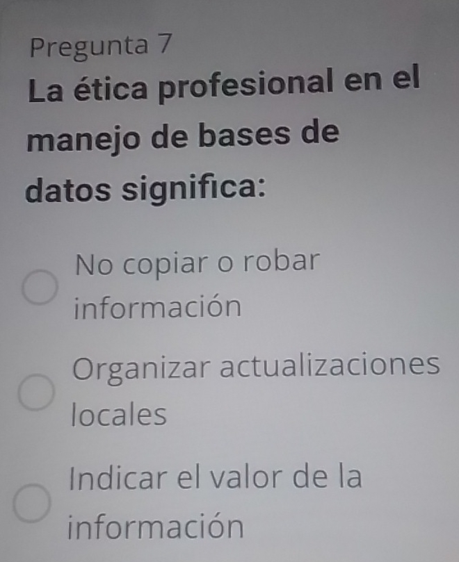 Pregunta 7
La ética profesional en el
manejo de bases de
datos significa:
No copiar o robar
información
Organizar actualizaciones
locales
Indicar el valor de la
información