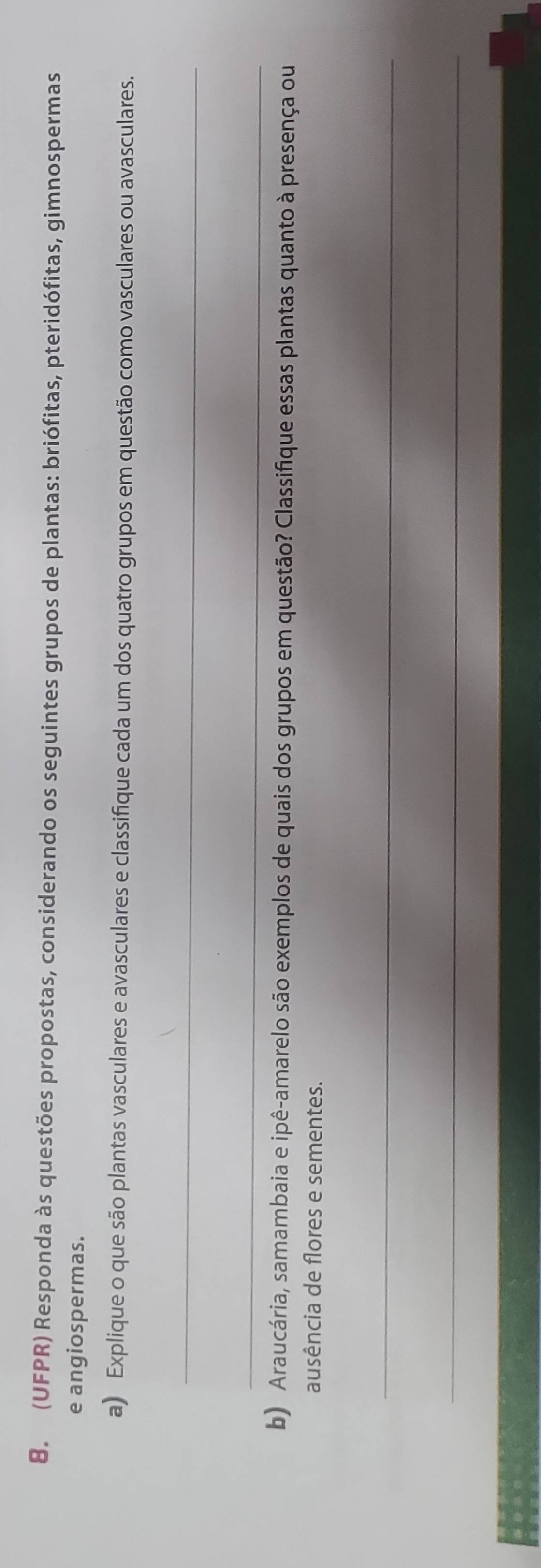 (UFPR) Responda às questões propostas, considerando os seguintes grupos de plantas: briófitas, pteridófitas, gimnospermas 
e angiospermas. 
a) Explique o que são plantas vasculares e avasculares e classifique cada um dos quatro grupos em questão como vasculares ou avasculares. 
_ 
_ 
b) Araucária, samambaia e ipê-amarelo são exemplos de quais dos grupos em questão? Classifique essas plantas quanto à presença ou 
ausência de flores e sementes. 
_ 
_