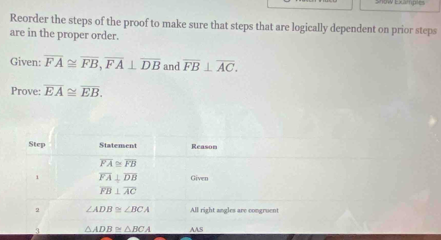 snow Examples
Reorder the steps of the proof to make sure that steps that are logically dependent on prior steps
are in the proper order.
Given: overline FA≌ overline FB,overline FA⊥ overline DB and overline FB⊥ overline AC.
Prove: overline EA≌ overline EB.