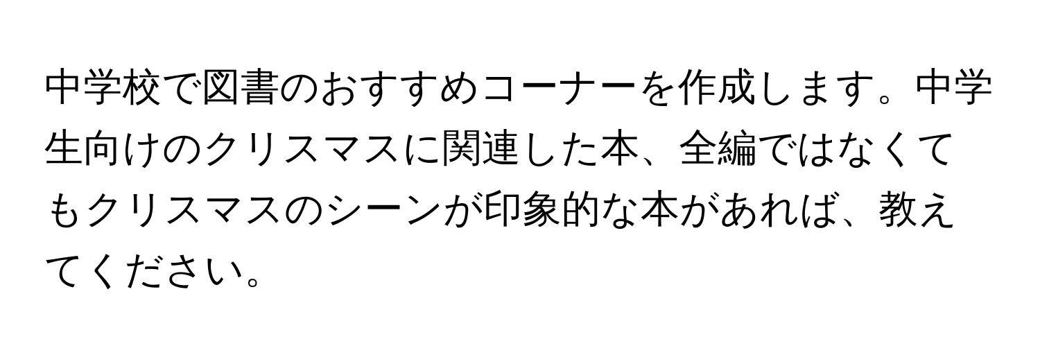 中学校で図書のおすすめコーナーを作成します。中学生向けのクリスマスに関連した本、全編ではなくてもクリスマスのシーンが印象的な本があれば、教えてください。