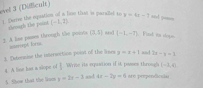 evel 3 (Difficult) 
1. Derive the equation of a line that is parallel to y=4x-7 and passes 
through the point (-1,2). 
2. A line passes through the points (3,5) and (-1,-7). Find its slope 
intercept form. 
3. Determine the intersection point of the lines y=x+1 and 2x-y=3. 
4. A line has a slope of  2/3 . Write its equation if it passes through (-3,4), 
5. Show that the lines y=2x-3 and 4x-2y=6 are perpendicular.