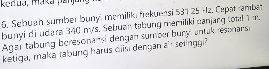 kedua, maká panjung 
6. Sebuah sumber bunyi memiliki frekuensi 531.25 Hz. Cepat rambat 
bunyi di udara 340 m/s. Sebuah tabung memiliki panjang total 1 m. 
Agar tabung beresonansi dengan sumber bunyi untuk resonansi 
ketiga, maka tabung harus diisi dengan air setinggi?