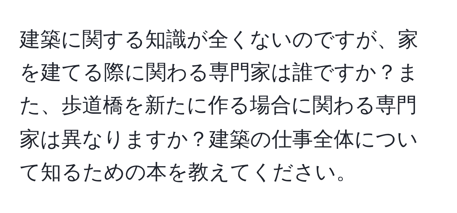 建築に関する知識が全くないのですが、家を建てる際に関わる専門家は誰ですか？また、歩道橋を新たに作る場合に関わる専門家は異なりますか？建築の仕事全体について知るための本を教えてください。