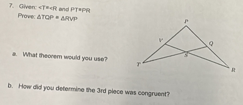 Given: ∠ T≌ ∠ R and PT≌ PR
Prove: △ TQP≌ △ RVP
a. What theorem would you use? 
b. How did you determine the 3rd piece was congruent?