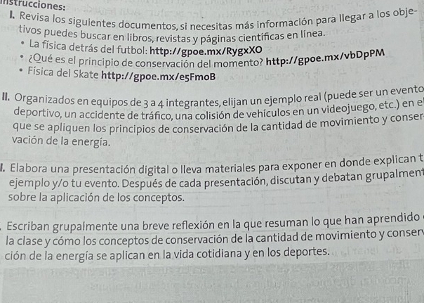 Instrucciones: 
Revisa los siguientes documentos, si necesitas más información para llegar a los obje- 
tivos puedes buscar en líbros, revistas y páginas científicas en línea. 
La física detrás del futbol: http://gpoe.mx/RygxXO 
¿Qué es el príncipio de conservación del momento? http://gpoe.mx/vbDpPM 
Física del Skate http://gpoe.mx/e5FmoB 
II. Organizados en equipos de 3 a 4 integrantes, elijan un ejemplo real (puede ser un evento 
deportivo, un accidente de tráfico, una colisión de vehículos en un videojuego, etc.) en el 
que se apliquen los principios de conservación de la cantidad de movimiento y conser 
vación de la energía. 
Elabora una presentación digital o lleva materiales para exponer en donde explican t 
ejemplo y/o tu evento. Después de cada presentación, discutan y debatan grupalment 
sobre la aplicación de los conceptos. 
Escriban grupalmente una breve reflexión en la que resuman lo que han aprendido 
la clase y cómo los conceptos de conservación de la cantidad de movimiento y consery 
ción de la energía se aplican en la vida cotidiana y en los deportes.