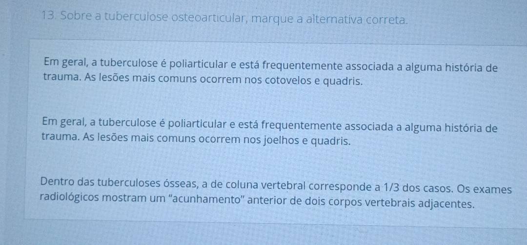 Sobre a tuberculose osteoarticular, marque a alternativa correta.
Em geral, a tuberculose é poliarticular e está frequentemente associada a alguma história de
trauma. As lesões mais comuns ocorrem nos cotovelos e quadris.
Em geral, a tuberculose é poliarticular e está frequentemente associada a alguma história de
trauma. As lesões mais comuns ocorrem nos joelhos e quadris.
Dentro das tuberculoses ósseas, a de coluna vertebral corresponde a 1/3 dos casos. Os exames
radiológicos mostram um “acunhamento” anterior de dois corpos vertebrais adjacentes.