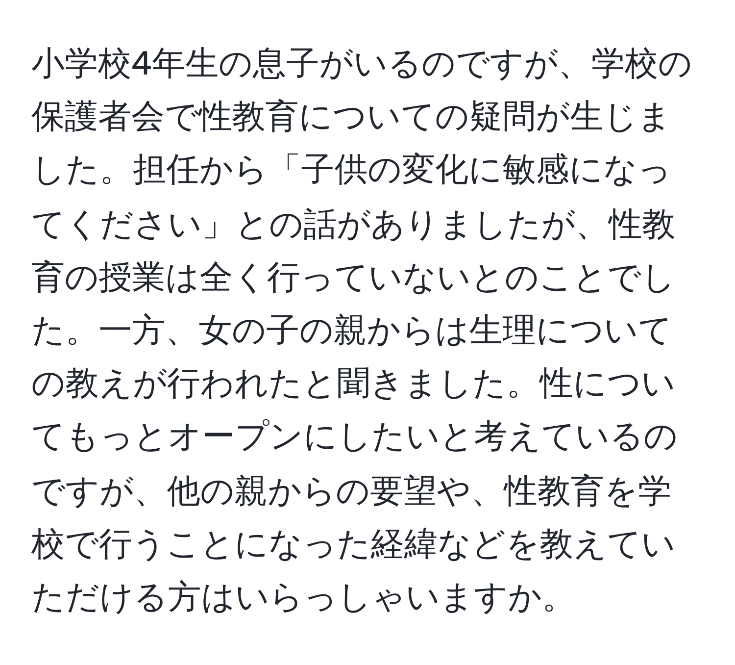 小学校4年生の息子がいるのですが、学校の保護者会で性教育についての疑問が生じました。担任から「子供の変化に敏感になってください」との話がありましたが、性教育の授業は全く行っていないとのことでした。一方、女の子の親からは生理についての教えが行われたと聞きました。性についてもっとオープンにしたいと考えているのですが、他の親からの要望や、性教育を学校で行うことになった経緯などを教えていただける方はいらっしゃいますか。