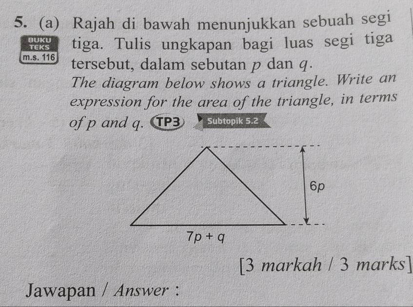 Rajah di bawah menunjukkan sebuah segi
BUKU tiga. Tulis ungkapan bagi luas segi tiga
TEKS
m.s. 116 tersebut, dalam sebutan p dan q.
The diagram below shows a triangle. Write an
expression for the area of the triangle, in terms
of p and q. TP3 Subtopik 5.2
[3 markah / 3 marks]
Jawapan / Answer :