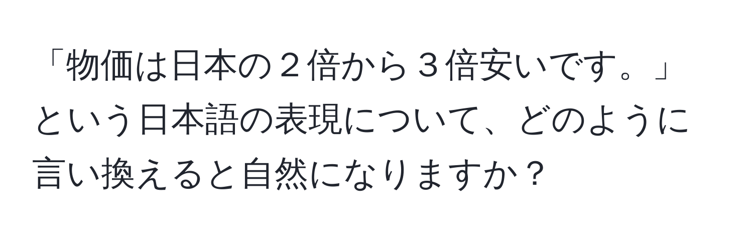 「物価は日本の２倍から３倍安いです。」という日本語の表現について、どのように言い換えると自然になりますか？