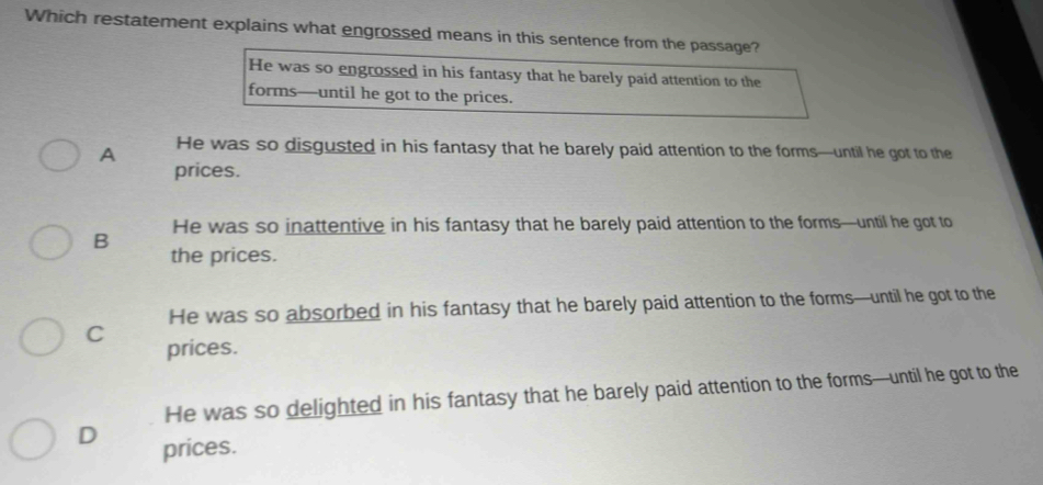 Which restatement explains what engrossed means in this sentence from the passage?
He was so engrossed in his fantasy that he barely paid attention to the
forms—until he got to the prices.
A He was so disgusted in his fantasy that he barely paid attention to the forms—until he got to the
prices.
He was so inattentive in his fantasy that he barely paid attention to the forms—until he got to
B the prices.
He was so absorbed in his fantasy that he barely paid attention to the forms—until he got to the
C prices.
He was so delighted in his fantasy that he barely paid attention to the forms—until he got to the
D prices.