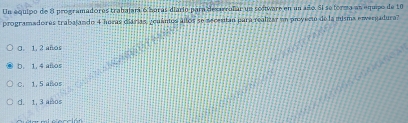 Un equipo de 8 programadores trabajará 6 barás diario para dexarralar un sodtware en un año. Si seforma an equipo de 10
programadores trabajando 4 horas ciárias, gcuántos allos se necentan para realizar un privecto de la misma envergadura?
0. 1, 2 años
D. 1. 4 añlos
C. 1, 5 años
d. 1, 3 años